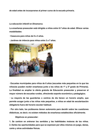de edad antes de incorporarse al primer curso de la escuela primaria. 
La educación infantil en Dinamarca. 
La enseñanza preescolar está dirigida a niños entre 0-7 años de edad. Ofrece varias 
modalidades: 
· Casacuna para niños de 0 a 3 años. 
· Jardines de infancia para niños entre 3 a 7 años. 
· Escuelas municipales para niños de 6 años (escuelas más pequeñas en la que los 
niños/as pueden recibir enseñanza junto a los niños de 1º y 2º grado de Primaria). 
La finalidad es ampliar la oferta gratuita de Educación preescolar y preservar el 
mayor número de escuelas rurales, ofreciendo soporte económico y pedagógico. 
· La mayoría de las guarderías o centros de día tienen un horario amplio, que 
permite acoger junto a los niños más pequeños, a niños en edad de escolarización 
obligatoria fuera del horario escolar habitual. 
· Por otro lado, los profesores tienen autonomía para decidir sobre las cuestiones 
didácticas, es decir, no existen métodos de enseñanza establecidos oficialmente. 
Objetivos en preescolar: 
1. Se centran en entrenar los sentidos y las habilidades motoras de los niños. 
2. Darles las oportunidades para que se expresen por ellos mismos en juego, danza, 
canto y otras actividades físicas. 
 