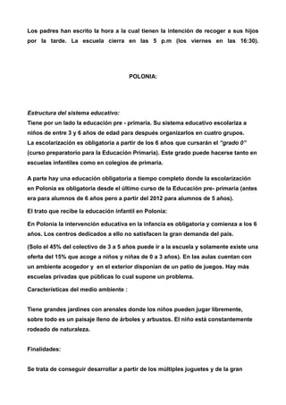 Los padres han escrito la hora a la cual tienen la intención de recoger a sus hijos 
por la tarde. La escuela cierra en las 5 p.m (los viernes en las 16:30). 
POLONIA: 
Estructura del sistema educativo: 
Tiene por un lado la educación pre - primaria. Su sistema educativo escolariza a 
niños de entre 3 y 6 años de edad para después organizarlos en cuatro grupos. 
La escolarización es obligatoria a partir de los 6 años que cursarán el “grado 0” 
(curso preparatorio para la Educación Primaria). Este grado puede hacerse tanto en 
escuelas infantiles como en colegios de primaria. 
A parte hay una educación obligatoria a tiempo completo donde la escolarización 
en Polonia es obligatoria desde el último curso de la Educación pre- primaria (antes 
era para alumnos de 6 años pero a partir del 2012 para alumnos de 5 años). 
El trato que recibe la educación infantil en Polonia: 
En Polonia la intervención educativa en la infancia es obligatoria y comienza a los 6 
años. Los centros dedicados a ello no satisfacen la gran demanda del país. 
(Solo el 45% del colectivo de 3 a 5 años puede ir a la escuela y solamente existe una 
oferta del 15% que acoge a niños y niñas de 0 a 3 años). En las aulas cuentan con 
un ambiente acogedor y en el exterior disponían de un patio de juegos. Hay más 
escuelas privadas que públicas lo cual supone un problema. 
Características del medio ambiente : 
Tiene grandes jardines con arenales donde los niños pueden jugar libremente, 
sobre todo es un paisaje lleno de árboles y arbustos. El niño está constantemente 
rodeado de naturaleza. 
Finalidades: 
Se trata de conseguir desarrollar a partir de los múltiples juguetes y de la gran 
 