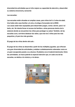 diversidad de actividades que el niño mejore su capacidad de atención y desarrollar 
su sistema emocional y sensorial. 
Las escuelas: 
Las escuelas están situadas en amplias casas, para niños de 0 a 3 años de edad. 
Una había sido casa familiar y la otra, el antiguo Consulado de la URSS . 
Las casas están bien equipadas para desarrollar juegos, comer, dormir, para ir al 
baño, etc. Se intenta frenar el acceso de familias u otras personas dentro de la 
estancia donde se encuentran los niños para proteger su salud. También, de las 
escuelas cuna, conviene destacar las ratios, que eran de 3 niños para los más 
pequeños y 6 para los más grandes. 
El juego de los niños dentro del aula : 
El juego de los niños se desarrolla a partir de los múltiples juguetes, que ofrecían 
una gran diversidad de actividades y estaban cuidadosamente ordenados como en 
un gran escaparate puesto a su alcance. El plástico era el material dominante. Entre 
las actividades, se hacía patente la especial atención que, en cada una de las 
escuelas, se dedica a la música y a la danza . 
 