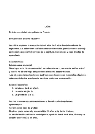 LYÓN: 
Es la tercera ciudad más poblada de Francia. 
Estructura del sistema educativo: 
Los niños empiezan la educación infantil a los 2 o 3 años de edad en el mes de 
septiembre. Allí desarrollan sus facultades fundamentales, perfeccionan el idioma y 
comienzan a descubrir el universo de la escritura, los números y otros ámbitos de 
aprendizaje. 
Características: 
Educación pre-elemental: 
Tiene lugar en la “école maternelle”( escuela maternal ) , que admite a niños entre 3 
y 6 años. No es una etapa obligatoria en el sistema escolar francés. 
Los niños escolarizados durante cuatro años en las escuelas maternales adquieren 
más conocimientos, vocabulario, escritura, prelectura y numeración. 
Existen 3 secciones: 
1. La básica: de (2 a 4 años). 
2. La media: de (4 a 5). 
3. La grande: de (5 a 6). 
Las dos primeras secciones conforman el llamado ciclo de «primeros 
aprendizajes». 
Hay diferentes tipos de grados: 
El primer grado maternal y elemental (de 2-3 años a 5 y de 6 a 11 años). 
La escolarización en Francia es obligatoria y gratuita desde los 6 a los 16 años y un 
derecho desde los 2-3 a 5 años. 
 