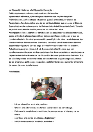 La Educación Maternal y la Educación Elemental : 
Están organizadas, además, en tres ciclos plurianuales: 
Aprendizajes Primeros, Aprendizajes Fundamentales y Aprendizajes de 
Profundización. Ambas etapas educativas quedan enlazadas por el ciclo de 
Aprendizajes Fundamentales. Una de las particularidades que presenta el Sistema 
Educativo francés es la ausencia del Primer Ciclo de la Educación Infantil. Tan sólo 
se practica una escolarización precoz de los niños de 2 años. 
Al empezar el curso podrán ser admitidos en las escuelas y las clases maternales, 
según el límite de plazas disponibles y bajo un certificado médico en el que se 
constate el estado de salud y maduración psicológico del niño. La admisión de los 
niños de menos de tres años es prioritaria, contando con la beneficio de ser una 
escolarización gratuita y no de pago o semi subvencionada como las Créches. 
Actualmente, para los niños de 0 a 2-3 años existen las Créches, que son 
instalaciones gestionadas por los municipios, los departamentales o asociaciones y 
dependientes de los Ministerios de Educación Nacional y de Asuntos Sociales. Son 
de carácter privado o subvencionado para las familias (según categorías). Dentro 
de los programas políticos de los partidos está la intención de aumentar el número 
de plazas de estas instalaciones. 
Finalidades: 
• Iniciar a los niños en el arte y cultura. 
• Ofrecer una alternativa a las formas tradicionales de aprendizaje. 
• Estimular la sensibilidad, creatividad, la percepción en sí mismo y de los 
demás. 
• coordinar una red de prácticas pedagógicas y 
• artísticas innovadoras invitando a artistas a 
 