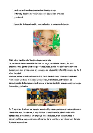 • realizar residencias en escuelas de educación 
• infantil y desarrollar recursos sobre educación artística 
• y cultural. 
• fomentar la investigación sobre el arte y la pequeña infancia. 
El término "residencia" implica la permanencia 
de un artista en una escuela durante un largo periodo de tiempo. Va más 
encaminado a gente que tiene pocos recursos. Estas residencias tienen una 
duración de dos o tres años, en escuelas de educación infantil (niños/as de 2 a 6 
años de edad. 
Además de las actividades llevadas a cabo en la escuela también se realizan 
reuniones y visitas a museos,espectáculos, bibliotecas, actividades de 
conocimiento de la ciudad, etc. Durante el curso, también se proponen cursos de 
formación y reflexión. 
En Francia su finalidad es ayudar a cada niño a ser autónomo e independiente, a 
desarrollar sus facultades, a adquirir los conocimientos y las habilidades 
apropiadas, a desarrollar un lenguaje oral adecuado, bien estructurado y 
comprensible, y a adentrarse en el mundo de la escritura, los números y demás 
áreas de aprendizaje. 
 