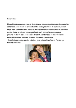 Conclusión: 
Ellos elaboran su propio material de texto y en cambio nosotros dependemos de las 
editoriales, ellos tienen un ayudante en las aulas y los ratios de alumnos pueden 
llegar a ser superiores a las nuestras. En España la educación infantil se estructura 
en dos ciclos: el primero comprende hasta los 3 años; el segundo, que es 
gratuito, va desde los 3 a los 6 años de edad. Atendiendo a su financiación los 
centros pueden ser públicos, privados y privados concertados. 
En definitiva creemos que las prácticas en el aula de España y de Francia son 
bastante similares. 
 