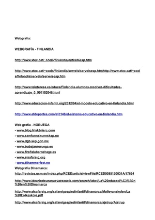 Webgrafía: 
WEBGRAFÍA - FINLANDIA 
http://www.xtec.cat/~ccols/finlandia/entradaesp.htm 
http://www.xtec.cat/~ccols/finlandia/serveis/serveisesp.htmhttp://www.xtec.cat/~ccol 
s/finlandia/serveis/serveisesp.htm 
http://www.teinteresa.es/educa/Finlandia-alumnos-resolver-dificultades-aprendizaje_ 
0_991102046.html 
http://www.educacion-infantil.org/2012/04/el-modelo-educativo-en-finlandia.html 
http://www.efdeportes.com/efd148/el-sistema-educativo-en-finlandia.htm 
Web grafía - NORUEGA 
- www.blog.friskbrisrc.com 
- www.samfunnskunnskap.no 
- www.dgb.sep.gob.mx 
- www.trabajarnoruega.es 
- www.firsfislabarnehage.es 
- www.elsafareig.org 
- www.tilhammerfest.no 
Webgrafía Dinamarca: 
http://revistas.ucm.es/index.php/RCED/article/viewFile/RCED9595120031A/17694 
http://www.ideariodeunanuevaescuela.com/search/label/La%20educaci%C3%B3n 
%20en%20Dinamarca 
http://www.elsafareig.org/safareigesp/edinfantil/dinamarca/Mollevanskolen/La 
%20Folkeskole.pdf 
http://www.elsafareig.org/safareigesp/edinfantil/dinamarca/ajstrup/Ajstrup 
 