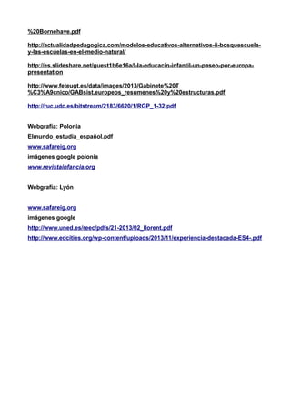 %20Bornehave.pdf 
http://actualidadpedagogica.com/modelos-educativos-alternativos-ii-bosquescuela-y- 
las-escuelas-en-el-medio-natural/ 
http://es.slideshare.net/guest1b6e16a/l-la-educacin-infantil-un-paseo-por-europa-presentation 
http://www.feteugt.es/data/images/2013/Gabinete%20T 
%C3%A9cnico/GABsist.europeos_resumenes%20y%20estructuras.pdf 
http://ruc.udc.es/bitstream/2183/6620/1/RGP_1-32.pdf 
Webgrafía: Polonia 
Elmundo_estudia_español.pdf 
www.safareig.org 
imágenes google polonia 
www.revistainfancia.org 
Webgrafía: Lyón 
www.safareig.org 
imágenes google 
http://www.uned.es/reec/pdfs/21-2013/02_llorent.pdf 
http://www.edcities.org/wp-content/uploads/2013/11/experiencia-destacada-ES4-.pdf 
