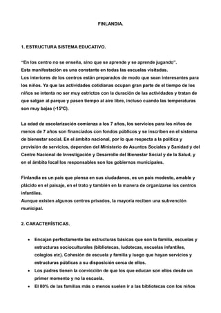 FINLANDIA. 
1. ESTRUCTURA SISTEMA EDUCATIVO. 
“En los centro no se enseña, sino que se aprende y se aprende jugando”. 
Esta manifestación es una constante en todas las escuelas visitadas. 
Los interiores de los centros están preparados de modo que sean interesantes para 
los niños. Ya que las actividades cotidianas ocupan gran parte de el tiempo de los 
niños se intenta no ser muy estrictos con la duración de las actividades y tratan de 
que salgan al parque y pasen tiempo al aire libre, incluso cuando las temperaturas 
son muy bajas (-15ºC). 
La edad de escolarización comienza a los 7 años, los servicios para los niños de 
menos de 7 años son financiados con fondos públicos y se inscriben en el sistema 
de bienestar social. En el ámbito nacional, por lo que respecta a la política y 
provisión de servicios, dependen del Ministerio de Asuntos Sociales y Sanidad y del 
Centro Nacional de Investigación y Desarrollo del Bienestar Social y de la Salud, y 
en el ámbito local los responsables son los gobiernos municipales. 
Finlandia es un país que piensa en sus ciudadanos, es un país modesto, amable y 
plácido en el paisaje, en el trato y también en la manera de organizarse los centros 
infantiles. 
Aunque existen algunos centros privados, la mayoría reciben una subvención 
municipal. 
2. CARACTERÍSTICAS. 
 Encajan perfectamente las estructuras básicas que son la familia, escuelas y 
estructuras socioculturales (bibliotecas, ludotecas, escuelas infantiles, 
colegios etc). Cohesión de escuela y familia y luego que hayan servicios y 
estructuras públicas a su disposición cerca de ellos. 
 Los padres tienen la convicción de que los que educan son ellos desde un 
primer momento y no la escuela. 
 El 80% de las familias más o menos suelen ir a las bibliotecas con los niños 
 