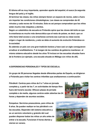 El idioma allí es muy importante, aprenden aparte del español, el sueco (la segunda 
lengua del país) y el inglés. 
Al terminar las clases, los niños siempre tienen un espacio de recreo, salen a fuera 
sin importar las condiciones climatológicas. Las clases se comprenden de 45 
minutos y cada recreo de 15 minutos. Esto es así porque comprueban que los niños 
están mucho más relajados y atentos. 
Según un catedrático de escuela en Finlandia opina que las claves del éxito es que 
la enseñanza es mucho más democrática que el resto de países, es decir, que un 
niño tiene total acceso a una enseñanza correcta sea cual sea su clase social, 
origen o lugar de residencia, y esto se debe al aumento de evolución finlandesa en 
la sociedad. 
Es además un país con una gran tradición lectora y hace casi un siglo consiguieron 
erradicar el analfabetismo. Y al margen de los cambios de gobierno mantienen el 
mismo sistema educativo desde los años 70 incluso en las escuelas situadas fuera 
de la frontera (un ejemplo, una escuela situada en Málaga con niños de allí). 
4.EXPERIENCIAS PERSONALES Y TIPOS DE ESCUELA. 
Un grupo de 50 personas llegadas desde diferentes partes de España, se dirigieron 
a Finlandia para visitar los centros infantiles que analizaremos a continuación: 
Päiväkoti: Centros para niños de 0 a 7 años en jornada 
completa y, a partir de los 7, en actividades de tiempo libre 
fuera del horario escolar. Ofrecen plazas de jornada 
completa o de media, algunos centros están abiertos las 24 
horas y dependen de asuntos sociales. 
Esiopetus: Servicios preescolares, para niños de 
6 años. Se pueden realizar en los päiväkoti o en 
las escuelas. Dependen del sistema educativo y 
es un servicio voluntario y gratuito del cual 
pueden disponer todos los niños un año antes de 
entrar a la escuela. Funcionan 4 horas diarias y 
cierran en verano. 
 