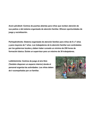 Avoin päiväkoti: Centros de puertas abiertas para niños que reciben atención de 
sus padres o del sistema organizado de atención familiar. Ofrecen oportunidades de 
juego y socialización. 
Perhepäivähoito: Sistema organizado de atención familiar para niños de 0 a 7 años 
y para mayores de 7 años. Los trabajadores de la atención familiar son contratados 
por los gobiernos locales y deben haber cursado un mínimo de 250 horas de 
formación básica. Existe un supervisor para un máximo de 30 trabajadores. 
Leikkitoiminta: Centros de juego al aire libre 
(También disponen un espacio interior) donde el 
personal organiza las actividades. Los niños deben 
de ir acompañados por un familiar. 
 