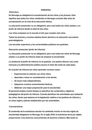 NORUEGA: 
·Estructura 
En Noruega es obligatoria la escolarización de los niños y los jóvenes. Esto 
significa que todos los niños residentes en Noruega cursarán diez años de 
escolarización en el nivel de la educación básica. 
La educación preescolar no es obligatoria, pero casi todos los niños asisten a un 
jardín de infancia desde la edad de dos años. 
Los niños empiezan en la escuela el año que cumplen seis años. 
Todos los jóvenes y muchos adultos tienen derecho a la educación secundaria 
post-obligatoria. 
Las escuelas superiores y las universidades públicas son gratuitas. 
Educación preescolar (jardín de infancia) 
La educación preescolar no es obligatoria, pero casi todos los niños de Noruega 
asisten a un jardín de infancia antes de empezar la escolaridad. 
La asistencia al jardín de infancia no es gratuita. Los padres abonan una cuota 
mensual y la administración pública asume el resto del coste de cada plaza. 
En el jardín de infancia los niños aprenden muchas cosas: 
• Experimentan la relación con otros niños. 
• Aprenden a tener en consideración a los demás. 
• Se hacen más independientes. 
• Adquieren muchos conocimientos fácticos. 
• Obtienen una mejor preparación para la escolaridad. 
El personal emplea mucho tiempo en planificar los contenidos y objetivos 
pedagógicos del jardín de infancia. Cuando planifican las actividades que realizarán 
los niños, tienen que basarse en la legislación relativa a los jardines de infancia y 
en otras reglas y planes establecidos por las autoridades. 
·Características 
El contenido de la enseñanza escolar ha cambiado mucho en los tres siglos de 
escolaridad obligatoria en Noruega. En el siglo XVIII, la enseñanza tenía por objeto 
proporcionar a los alumnos conocimientos de doctrina cristiana. Más tarde se 
 