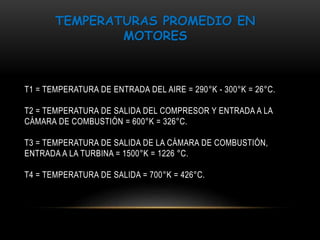 TEMPERATURAS PROMEDIO EN 
MOTORES 
T1 = TEMPERATURA DE ENTRADA DEL AIRE = 290°K - 300°K = 26°C. 
T2 = TEMPERATURA DE SALIDA DEL COMPRESOR Y ENTRADA A LA 
CÁMARA DE COMBUSTIÓN = 600°K = 326°C. 
T3 = TEMPERATURA DE SALIDA DE LA CÁMARA DE COMBUSTIÓN, 
ENTRADA A LA TURBINA = 1500°K = 1226 °C. 
T4 = TEMPERATURA DE SALIDA = 700°K = 426°C. 
 
