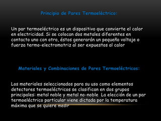Principio de Pares Termoeléctrico: 
Un par termoeléctrico es un dispositivo que convierte el calor 
en electricidad. Si se colocan dos metales diferentes en 
contacto uno con otro, éstos generarán un pequeño voltaje o 
fuerza termo-electromotriz al ser expuestos al calor 
Materiales y Combinaciones de Pares Termoeléctricos: 
Los materiales seleccionados para su uso como elementos 
detectores termoeléctricos se clasifican en dos grupos 
principales: metal noble y metal no-noble La elección de un par 
termoeléctrico particular viene dictada por la temperatura 
máxima que se quiere medir 
 