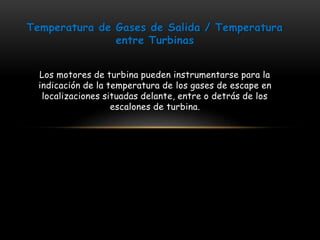 Temperatura de Gases de Salida / Temperatura 
entre Turbinas 
Los motores de turbina pueden instrumentarse para la 
indicación de la temperatura de los gases de escape en 
localizaciones situadas delante, entre o detrás de los 
escalones de turbina. 
 