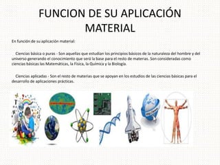 FUNCION DE SU APLICACIÓN 
MATERIAL 
En función de su aplicación material: 
Ciencias básica o puras - Son aquellas que estudian los principios básicos de la naturaleza del hombre y del 
universo generando el conocimiento que será la base para el resto de materias. Son consideradas como 
ciencias básicas las Matemáticas, la Física, la Química y la Biología. 
Ciencias aplicadas - Son el resto de materias que se apoyan en los estudios de las ciencias básicas para el 
desarrollo de aplicaciones prácticas. 
 