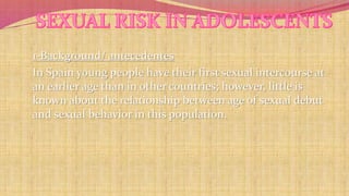 1-Background/ antecedentes 
In Spain young people have their first sexual intercourse at 
an earlier age than in other countries; however, little is 
known about the relationship between age of sexual debut 
and sexual behavior in this population. 
 