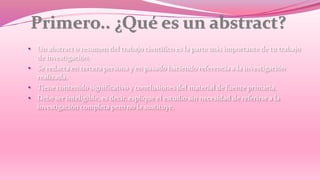 • Un abstract o resumen del trabajo científico es la parte más importante de tu trabajo 
de investigación. 
• Se redacta en tercera persona y en pasado haciendo referencia a la investigación 
realizada. 
• Tiene contenido significativo y conclusiones del material de fuente primaria. 
• Debe ser inteligible, es decir, esplique el estudio sin necesidad de referirse a la 
investigación completa pero no la sustituye. 
 