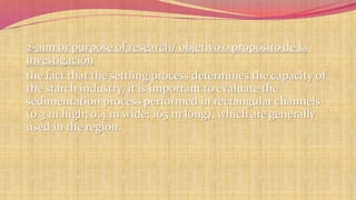 2-aim or purpose of research/ objetivo o propósito de la 
investigación 
the fact that the settling process determines the capacity of 
the starch industry, it is important to evaluate the 
sedimentation process performed in rectangular channels 
(0.3 m high; 0.4 m wide; 165 m long), which are generally 
used in the region. 
 