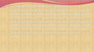 4-Findings, results/ hallazgos / resultados 
In relation to the affluent of the channels, it was found that 
the concentration of the slurry during strainer operation 
was between 0.1 to 6% most of the time; the settling of 
discrete particles, for which the Stokes Law may be applied, 
predominated. During the settling process, the flow varied 
between 0.82 to 1.44 L/s with a predominance of laminar 
flow and a hydraulic retention time greater than 150 
minutes. 
 