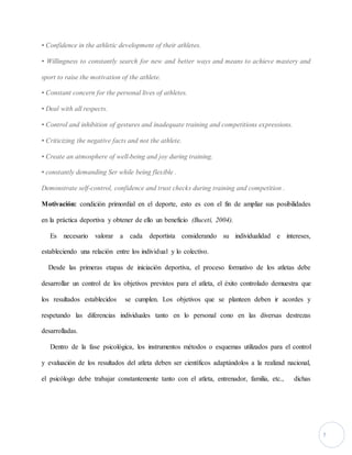 5 
• Confidence in the athletic development of their athletes. 
• Willingness to constantly search for new and better ways and means to achieve mastery and 
sport to raise the motivation of the athlete. 
• Constant concern for the personal lives of athletes. 
• Deal with all respects. 
• Control and inhibition of gestures and inadequate training and competitions expressions. 
• Criticizing the negative facts and not the athlete. 
• Create an atmosphere of well-being and joy during training. 
• constantly demanding Ser while being flexible . 
Demonstrate self-control, confidence and trust checks during training and competition . 
Motivación: condición primordial en el deporte, esto es con el fin de ampliar sus posibilidades 
en la práctica deportiva y obtener de ello un beneficio (Buceti, 2004). 
Es necesario valorar a cada deportista considerando su individualidad e intereses, 
estableciendo una relación entre los individual y lo colectivo. 
Desde las primeras etapas de iniciación deportiva, el proceso formativo de los atletas debe 
desarrollar un control de los objetivos previstos para el atleta, el éxito controlado demuestra que 
los resultados establecidos se cumplen. Los objetivos que se planteen deben ir acordes y 
respetando las diferencias individuales tanto en lo personal cono en las diversas destrezas 
desarrolladas. 
Dentro de la fase psicológica, los instrumentos métodos o esquemas utilizados para el control 
y evaluación de los resultados del atleta deben ser científicos adaptándolos a la realizad nacional, 
el psicólogo debe trabajar constantemente tanto con el atleta, entrenador, familia, etc., dichas 
 