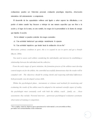 6 
evaluaciones pueden ser: Entrevista personal, evaluación psicológica deportiva, observación 
sistemática del entrenamiento o competencia. 
El desarrollo de las capacidades volitivas está ligado a saber superar las dificultades, a no 
perder el ánimo cuando hay fracasos a trabajar de una manera específica que nos lleve a la 
acción y el logro de la meta, en este sentido, los rasgos de la personalidad es la fuente de energía 
que impulsa la acción. 
En la voluntad se pueden controlar dos rasgos esenciales: 
a) Una actividad intelectual que anticipe mentalmente lo opuesto 
b) Una actividad impulsiva que tiende hacia la realización de ese fin.3 
Motivation: primary condition in sport, this is to expand its use in sports and get a benefit 
(Buceti, 2004). 
You need to assess each athlete considering his individuality and interests by establishing a 
relationship between the individual and the collective. 
From the early stages of sports initiation, the formation process of the athletes must develop 
control targets set for the athlete, the controlled successfully demonstrates that the results will be 
complied with . The objectives should be arising chords and respecting individual differences 
both personally cone developed various skills. 
Within the psychological phase , instruments or schemes used methods for monitoring and 
evaluating the results of the athlete must be adapted to the national scientific aspect of reality, 
the psychologist must constantly work with both the athlete, coach , family, etc. , these 
assessments they include: Personal interview , sportswear psychological evaluation systematic 
observation of training or competition . 
3 Fin se explica cómo los objetivos que se presentan en la visión mental y son convertidos en fines, 
por medio de la actitud dinámica de las tendencias. 
 