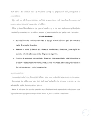 9 
that allows the optimal state of readiness during the preparation and participation in 
competitions. 
• Currently not all the psychologists and their proper frame work regarding the manner and 
process of psychological preparation of athletes. 
• There is limited knowledge on the part of coaches, as to the ways and means of developing 
volitional personality traits in athletes because of poor knowledge and update their knowledge . 
Recomendaciones: 
 Es necesario una comunicación entre el equipo multidisciplinario para desarrollar en 
mejor desempeño deportivo. 
 Motivar al atleta y conocer sus intereses individuales y colectivos, para lograr una 
estrecha relación adecuada dentro del proceso deportivo. 
 Conocer de antemano las cualidades deportivas más desarrolladas en el deporte de su 
elección y trabajar conjuntamente para buscar los resultados adecuados y favorables en 
los entrenamientos y en las competencias. 
recommendations: 
• communication between the multidisciplinary team need to develop better sports performance. 
• Encourage the athlete and meet their individual and collective interests, to achieve a close 
relationship within the sport proper process. 
• Know in advance the sporting qualities most developed in the sport of their choice and work 
together to find appropriate and favorable results in practice and in competition. 
 