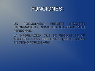 FFUUNNCCIIOONNEESS:: 
UUNN FFOORRMMUULLAARRIIOO PPEERRMMIITTEE RREECCOOGGEERR 
IINNFFOORRMMAACCIIOONN YY OOPPIINNIIOONNEESS DDEE UUNN GGRRUUPPOO DDEE 
PPEERRSSOONNAASS.. 
LLAA IINNFFOORRMMAACCIIOONN QQUUEE SSEE RREECCOOGGEE EESS DDEE 
AACCUUEERRDDOO AA LLAASS PPRREEGGUUNNTTAASS QQUUEE SSEE CCIITTAANN 
EENN DDIICCHHOO FFOORRMMUULLAARRIIOO. 
 