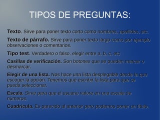 TIPOS DE PREGUNTAS: 
TTeexxttoo.. SSiirrvvee ppaarraa ppoonneerr tteexxttoo ccoorrttoo ccoommoo nnoommbbrreess,, aappeelllliiddooss,, eettcc.. 
TTeexxttoo ddee ppáárrrraaffoo.. SSiirrvvee ppaarraa ppoonneerr tteexxttoo llaarrggoo ccoommoo ppoorr eejjeemmpplloo 
oobbsseerrvvaacciioonneess oo ccoommeennttaarriiooss.. 
TTiippoo tteesstt.. VVeerrddaaddeerroo oo ffaallssoo,, eelleeggiirr eennttrree aa,, bb,, cc,, eettcc 
CCaassiillllaass ddee vveerriiffiiccaacciióónn.. SSoonn bboottoonneess qquuee ssee ppuueeddeenn mmaarrccaarr oo 
ddeessmmaarrccaarr.. 
EElleeggiirr ddee uunnaa lliissttaa.. NNooss hhaaccee uunnaa lliissttaa ddeesspplleeggaabbllee ddeessddee llaa qquuee 
eessccooggeerr llaa ooppcciióónn.. TTeenneemmooss qquuee eessccrriibbiirr llaa lliissttaa ppaarraa qquuee ssee 
ppuueeddaa sseelleecccciioonnaarr.. 
EEssccaallaa.. SSiirrvvee ppaarraa qquuee eell uussuuaarriioo vvaalloorree eenn uunnaa eessccaallaa ddee 
nnúúmmeerrooss.. 
CCuuaaddrrííccuullaa.. EEss ppaarreecciiddoo aall aanntteerriioorr ppeerroo ppooddeemmooss ppoonneerr uunn ttííttuulloo.. 
. 
 