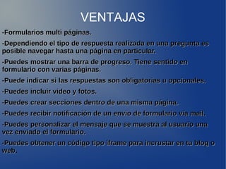 VENTAJAS 
-Formularios mmuullttii ppáággiinnaass.. 
--DDeeppeennddiieennddoo eell ttiippoo ddee rreessppuueessttaa rreeaalliizzaaddaa eenn uunnaa pprreegguunnttaa eess 
ppoossiibbllee nnaavveeggaarr hhaassttaa uunnaa ppáággiinnaa eenn ppaarrttiiccuullaarr.. 
--PPuueeddeess mmoossttrraarr uunnaa bbaarrrraa ddee pprrooggrreessoo.. TTiieennee sseennttiiddoo eenn 
ffoorrmmuullaarriioo ccoonn vvaarriiaass ppáággiinnaass.. 
--PPuueeddee iinnddiiccaarr ssii llaass rreessppuueessttaass ssoonn oobblliiggaattoorriiaass uu ooppcciioonnaalleess.. 
--PPuueeddeess iinncclluuiirr vviiddeeoo yy ffoottooss.. 
--PPuueeddeess ccrreeaarr sseecccciioonneess ddeennttrroo ddee uunnaa mmiissmmaa ppáággiinnaa.. 
--PPuueeddeess rreecciibbiirr nnoottiiffiiccaacciióónn ddee uunn eennvviioo ddee ffoorrmmuullaarriioo vviiaa mmaaiill.. 
--PPuueeddeess ppeerrssoonnaalliizzaarr eell mmeennssaajjee qquuee ssee mmuueessttrraa aall uussuuaarriioo uunnaa 
vveezz eennvviiaaddoo eell ffoorrmmuullaarriioo.. 
--PPuueeddeess oobbtteenneerr uunn ccóóddiiggoo ttiippoo iiffrraammee ppaarraa iinnccrruussttaarr eenn ttuu bblloogg oo 
wweebb. 
 