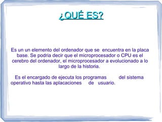 ¿QQUUÉÉ EESS?? 
Es un un elemento del ordenador que se encuentra en la placa 
base. Se podria decir que el microprocesador...