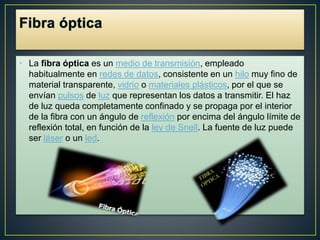 • La fibra óptica es un medio de transmisión, empleado 
habitualmente en redes de datos, consistente en un hilo muy fino de 
material transparente, vidrio o materiales plásticos, por el que se 
envían pulsos de luz que representan los datos a transmitir. El haz 
de luz queda completamente confinado y se propaga por el interior 
de la fibra con un ángulo de reflexión por encima del ángulo límite de 
reflexión total, en función de la ley de Snell. La fuente de luz puede 
ser láser o un led. 
 