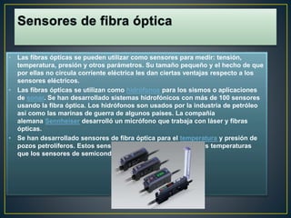 • Las fibras ópticas se pueden utilizar como sensores para medir: tensión, 
temperatura, presión y otros parámetros. Su tamaño pequeño y el hecho de que 
por ellas no circula corriente eléctrica les dan ciertas ventajas respecto a los 
sensores eléctricos. 
• Las fibras ópticas se utilizan como hidrófonos para los sismos o aplicaciones 
de sonar. Se han desarrollado sistemas hidrofónicos con más de 100 sensores 
usando la fibra óptica. Los hidrófonos son usados por la industria de petróleo 
así como las marinas de guerra de algunos países. La compañía 
alemana Sennheiser desarrolló un micrófono que trabaja con láser y fibras 
ópticas. 
• Se han desarrollado sensores de fibra óptica para el temperatura y presión de 
pozos petrolíferos. Estos sensores pueden trabajar a mayores temperaturas 
que los sensores de semiconductores. 
 