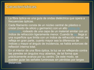 • La fibra óptica es una guía de ondas dieléctrica que opera a 
frecuencias ópticas. 
• Cada filamento consta de un núcleo central de plástico o 
cristal (óxido de silicio y germanio) con un alto índice de 
refracción, rodeado de una capa de un material similar con un 
índice de refracción ligeramente menor. Cuando la luz llega a 
una superficie que limita con un índice de refracción menor, se 
refleja en gran parte, cuanto mayor sea la diferencia de 
índices y mayor el ángulo de incidencia, se habla entonces de 
reflexión interna total. 
• En el interior de una fibra óptica, la luz se va reflejando contra 
las paredes en ángulos muy abiertos, de tal forma que 
prácticamente avanza por su centro. De este modo, se 
pueden guiar las señales luminosas sin pérdidas por largas 
distancias. 
 