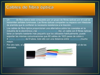• Un cable de fibra óptica está compuesto por un grupo de fibras ópticas por el cual se 
transmiten señales luminosas. Las fibras ópticas comparten su espacio con hiladuras 
de aramida que le confieren la necesaria resistencia a la tracción. 
• Los cables de fibra óptica proporcionan una alternativa sobre los coaxiales en la 
industria de la electrónica y las telecomunicaciones. Así, un cable con 8 fibras ópticas 
tiene un tamaño bastante más pequeño que los utilizados habitualmente, puede 
soportar las mismas comunicaciones que 60 cables de 1623 pares de cobre o 
4 cables coaxiales de 8 tubos, todo ello con una distancia entre repetidoresmucho 
mayor. 
• Por otro lado, el peso del cable de fibra óptica es muchísimo menor que el de los 
coaxiales, 
