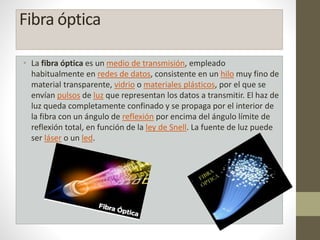 Fibra óptica 
• La fibra óptica es un medio de transmisión, empleado 
habitualmente en redes de datos, consistente en un hilo muy fino de 
material transparente, vidrio o materiales plásticos, por el que se 
envían pulsos de luz que representan los datos a transmitir. El haz de 
luz queda completamente confinado y se propaga por el interior de 
la fibra con un ángulo de reflexión por encima del ángulo límite de 
reflexión total, en función de la ley de Snell. La fuente de luz puede 
ser láser o un led. 
 