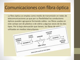 Comunicaciones con fibra óptica 
• La fibra óptica se emplea como medio de transmisión en redes de 
telecomunicaciones ya que por su flexibilidad los conductores 
ópticos pueden agruparse formando cables. Las fibras usadas en 
este campo son de plástico o de vidrio y algunas veces de los dos 
tipos. Por la baja atenuación que tienen, las fibras de vidrio son 
utilizadas en medios interurbanos. 
 
