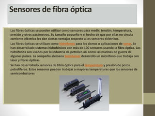 Sensores de fibra óptica 
• Las fibras ópticas se pueden utilizar como sensores para medir: tensión, temperatura, 
presión y otros parámetros. Su tamaño pequeño y el hecho de que por ellas no circula 
corriente eléctrica les dan ciertas ventajas respecto a los sensores eléctricos. 
• Las fibras ópticas se utilizan como hidrófonos para los sismos o aplicaciones de sonar. Se 
han desarrollado sistemas hidrofónicos con más de 100 sensores usando la fibra óptica. Los 
hidrófonos son usados por la industria de petróleo así como las marinas de guerra de 
algunos países. La compañía alemana Sennheiser desarrolló un micrófono que trabaja con 
láser y fibras ópticas. 
• Se han desarrollado sensores de fibra óptica para el temperatura y presión de pozos 
petrolíferos. Estos sensores pueden trabajar a mayores temperaturas que los sensores de 
semiconductores. 
 