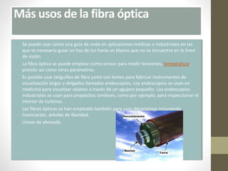 Más usos de la fibra óptica 
• Se puede usar como una guía de onda en aplicaciones médicas o industriales en las 
que es necesario guiar un haz de luz hasta un blanco que no se encuentra en la línea 
de visión. 
• La fibra óptica se puede emplear como sensor para medir tensiones, temperatura, 
presión así como otros parámetros. 
• Es posible usar latiguillos de fibra junto con lentes para fabricar instrumentos de 
visualización largos y delgados llamados endoscopios. Los endoscopios se usan en 
medicina para visualizar objetos a través de un agujero pequeño. Los endoscopios 
industriales se usan para propósitos similares, como por ejemplo, para inspeccionar el 
interior de turbinas. 
• Las fibras ópticas se han empleado también para usos decorativos incluyendo 
iluminación, árboles de Navidad. 
• Líneas de abonado 
 