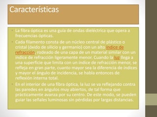 Características 
• La fibra óptica es una guía de ondas dieléctrica que opera a 
frecuencias ópticas. 
• Cada filamento consta de un núcleo central de plástico o 
cristal (óxido de silicio y germanio) con un alto índice de 
refracción, rodeado de una capa de un material similar con un 
índice de refracción ligeramente menor. Cuando la luz llega a 
una superficie que limita con un índice de refracción menor, se 
refleja en gran parte, cuanto mayor sea la diferencia de índices 
y mayor el ángulo de incidencia, se habla entonces de 
reflexión interna total. 
• En el interior de una fibra óptica, la luz se va reflejando contra 
las paredes en ángulos muy abiertos, de tal forma que 
prácticamente avanza por su centro. De este modo, se pueden 
guiar las señales luminosas sin pérdidas por largas distancias. 
 