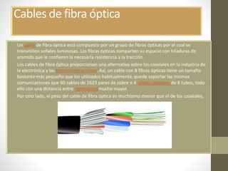 Cables de fibra óptica 
• Un cable de fibra óptica está compuesto por un grupo de fibras ópticas por el cual se 
transmiten señales luminosas. Las fibras ópticas comparten su espacio con hiladuras de 
aramida que le confieren la necesaria resistencia a la tracción. 
• Los cables de fibra óptica proporcionan una alternativa sobre los coaxiales en la industria de 
la electrónica y las telecomunicaciones. Así, un cable con 8 fibras ópticas tiene un tamaño 
bastante más pequeño que los utilizados habitualmente, puede soportar las mismas 
comunicaciones que 60 cables de 1623 pares de cobre o 4 cables coaxiales de 8 tubos, todo 
ello con una distancia entre repetidoresmucho mayor. 
• Por otro lado, el peso del cable de fibra óptica es muchísimo menor que el de los coaxiales, 
