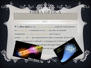 FIBRA ÓPTICA 
 La fibra óptica es un medio de transmisión, empleado habitualmente 
en redes de datos, consistente en un hilo muy fino de material 
transparente, vidrio o materiales plásticos, por el que se 
envían pulsos de luz que representan los datos a transmitir. El haz de luz 
queda completamente confinado y se propaga por el interior de la fibra 
con un ángulo de reflexión por encima del ángulo límite de reflexión total, 
en función de la ley de Snell. La fuente de luz puede ser láser o un led. 
 