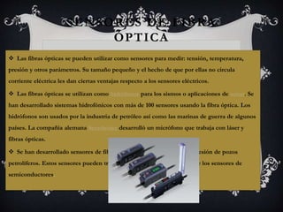 SENSORES DE FIBRA 
ÓPTICA 
 Las fibras ópticas se pueden utilizar como sensores para medir: tensión, temperatura, 
presión y otros parámetros. Su tamaño pequeño y el hecho de que por ellas no circula 
corriente eléctrica les dan ciertas ventajas respecto a los sensores eléctricos. 
 Las fibras ópticas se utilizan como hidrófonos para los sismos o aplicaciones de sonar. Se 
han desarrollado sistemas hidrofónicos con más de 100 sensores usando la fibra óptica. Los 
hidrófonos son usados por la industria de petróleo así como las marinas de guerra de algunos 
países. La compañía alemana Sennheiser desarrolló un micrófono que trabaja con láser y 
fibras ópticas. 
 Se han desarrollado sensores de fibra óptica para el temperatura y presión de pozos 
petrolíferos. Estos sensores pueden trabajar a mayores temperaturas que los sensores de 
semiconductores. 
 