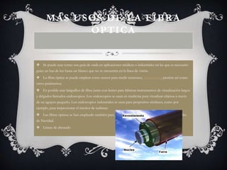 MÁS USOS DE LA FIBRA 
ÓPTICA 
 Se puede usar como una guía de onda en aplicaciones médicas o industriales en las que es necesario 
guiar un haz de luz hasta un blanco que no se encuentra en la línea de visión. 
 La fibra óptica se puede emplear como sensor para medir tensiones, temperatura, presión así como 
otros parámetros. 
 Es posible usar latiguillos de fibra junto con lentes para fabricar instrumentos de visualización largos 
y delgados llamados endoscopios. Los endoscopios se usan en medicina para visualizar objetos a través 
de un agujero pequeño. Los endoscopios industriales se usan para propósitos similares, como por 
ejemplo, para inspeccionar el interior de turbinas. 
 Las fibras ópticas se han empleado también para usos decorativos incluyendo iluminación, árboles 
de Navidad. 
 Líneas de abonado 
 