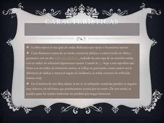 CARACTERÍSTICAS 
 La fibra óptica es una guía de ondas dieléctrica que opera a frecuencias ópticas. 
 Cada filamento consta de un núcleo central de plástico o cristal (óxido de silicio y 
germanio) con un alto índice de refracción, rodeado de una capa de un material similar 
con un índice de refracción ligeramente menor. Cuando la luz llega a una superficie que 
limita con un índice de refracción menor, se refleja en gran parte, cuanto mayor sea la 
diferencia de índices y mayor el ángulo de incidencia, se habla entonces de reflexión 
interna total. 
 En el interior de una fibra óptica, la luz se va reflejando contra las paredes en ángulos 
muy abiertos, de tal forma que prácticamente avanza por su centro. De este modo, se 
pueden guiar las señales luminosas sin pérdidas por largas distancias. 
 