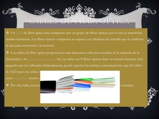 CABLES DE FIBRA ÓPTICA 
 Un cable de fibra óptica está compuesto por un grupo de fibras ópticas por el cual se transmiten 
señales luminosas. Las fibras ópticas comparten su espacio con hiladuras de aramida que le confieren 
la necesaria resistencia a la tracción. 
 Los cables de fibra óptica proporcionan una alternativa sobre los coaxiales en la industria de la 
electrónica y las telecomunicaciones. Así, un cable con 8 fibras ópticas tiene un tamaño bastante más 
pequeño que los utilizados habitualmente, puede soportar las mismas comunicaciones que 60 cables 
de 1623 pares de cobre o 4 cables coaxiales de 8 tubos, todo ello con una distancia 
entre repetidoresmucho mayor. 
 Por otro lado, el peso del cable de fibra óptica es muchísimo menor que el de los coaxiales, 
