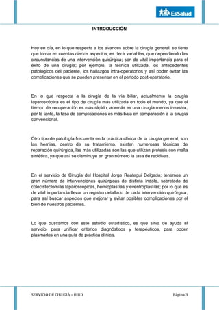 SERVICIO DE CIRUGIA – HJRD Página 3
INTRODUCCIÓN
Hoy en día, en lo que respecta a los avances sobre la cirugía general; se tiene
que tomar en cuentas ciertos aspectos; es decir variables, que dependiendo las
circunstancias de una intervención quirúrgica; son de vital importancia para el
éxito de una cirugía; por ejemplo, la técnica utilizada, los antecedentes
patológicos del paciente, los hallazgos intra-operatorios y así poder evitar las
complicaciones que se pueden presentar en el periodo post-operatorio.
En lo que respecta a la cirugía de la vía biliar, actualmente la cirugía
laparoscópica es el tipo de cirugía más utilizada en todo el mundo, ya que el
tiempo de recuperación es más rápido, además es una cirugía menos invasiva,
por lo tanto, la tasa de complicaciones es más baja en comparación a la cirugía
convencional.
Otro tipo de patología frecuente en la práctica clínica de la cirugía general; son
las hernias, dentro de su tratamiento, existen numerosas técnicas de
reparación quirúrgica, las más utilizadas son las que utilizan prótesis con malla
sintética, ya que así se disminuye en gran número la tasa de recidivas.
En el servicio de Cirugía del Hospital Jorge Reátegui Delgado; tenemos un
gran número de intervenciones quirúrgicas de distinta índole, sobretodo de
colecistectomías laparoscópicas, hernioplastías y eventroplastías; por lo que es
de vital importancia llevar un registro detallado de cada intervención quirúrgica,
para así buscar aspectos que mejorar y evitar posibles complicaciones por el
bien de nuestros pacientes.
Lo que buscamos con este estudio estadístico, es que sirva de ayuda al
servicio, para unificar criterios diagnósticos y terapéuticos, para poder
plasmarlos en una guía de práctica clínica.
 