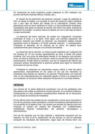 SERVICIO DE CIRUGIA – HJRD Página 6
En situaciones de duda anatómica puede realizarse la CIO mediante una
punción del fondo vesicular (Mirizzi, fístulas, etc.).
El clipado de los elementos del pedículo vesicular: Luego de realizada la
CIO, se extrae el catéter y se procede al cierre del conducto cístico mediante
uno o dos clips de titanio por debajo de la cisticotomía. Existen otras
alternativas como el cierre mediante un nudo o un lazo preformado (endoloop).
Completado este gesto se efectúa la sección del mismo con tijera, evitando la
utilización de energía. La arteria cística es clipada con uno o dos clips de titanio
y luego seccionada.
La disección del lecho vesicular: Se realiza con coagulación monopolar
conectada al hook o a la tijera. Para lograr una correcta exposición del
peritoneo vesicular que facilite su disección, es importante realizar fuerzas
oponentes entre el bacinete y el fondo vesicular (tracción y contratracción).
Finalizada la liberación de la vesícula de su lecho, se deberá lavar
cuidadosamente para chequear una correcta hemostasia.
La extracción de la vesícula: La misma puede realizarse por cualquiera de
los trócares de 10 mm aunque generalmente se hace a través del puerto
umbilical. Con una pinza de adecuados dientes fin de asegurar una prensión
firme, se toma la vesícula por su extremo, sobre la sección del cístico para su
exteriorización. Puede darse la situación, que por la magnitud del cálculo sea
necesario ampliar discretamente la apertura parietal para lograr la extracción
de la pieza sin que se rompa.
Finalizada la extracción se recomienda suturar orificio a nivel del plano
aponeurótico, especialmente en los casos en los que fue necesario su
ampliación para extraer los cálculos y la vesícula. Precauciones: con vesícula
rota, en las colecistectomías por colecistitis aguda y frente a la sospecha de
una neoplasia, la extracción debe realizarse introducida en una bolsa aislante.
HERNIAS
Las hernias de la pared abdominal constituyen una de las patologías más
frecuentes a las cuales se enfrenta el cirujano general en su práctica cotidiana,
constituyendo un serio problema socioeconómico Además de su frecuencia,
por sus tasas de recidivas de mortalidad.
En los últimos años han pasado de ser considerada un tema poco importante a
uno de los procesos mejor estudiados y donde la excelencia del tratamiento se
ha convertido en el objetivo final. Las causas que durante los últimos años han
motivado el cambio por mejorar los resultados son multifactoriales,
señalándose factores profesionales, del paciente, tecnológicos y
administrativos.
Uno de los aspectos que ha sido valorado y claramente expuestos por los
expertos, ha sido el de la clasificación de las hernias, lo cual ha permitido
comparar los resultados del tratamiento, según tipos de hernias tener una
 