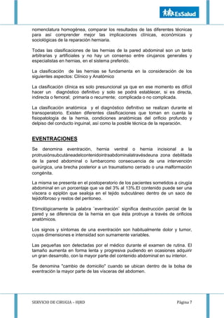 SERVICIO DE CIRUGIA – HJRD Página 7
nomenclatura homogénea, comparar los resultados de las diferentes técnicas
para así comprender mejor las implicaciones clínicas, económicas y
sociológicas de la reparación herniaria.
Todas las clasificaciones de las hernias de la pared abdominal son un tanto
arbitrarias y artificiales y no hay un consenso entre cirujanos generales y
especialistas en hernias, en el sistema preferido.
La clasificación de las hernias se fundamenta en la consideración de los
siguientes aspectos: Clínico y Anatómico
La clasificación clínica es solo presuncional ya que en ese momento es difícil
hacer un diagnóstico definitivo y solo se podrá establecer, si es directa,
indirecta o femoral; primaria o recurrente; complicada o no complicada.
La clasificación anatómica y el diagnóstico definitivo se realizan durante el
transoperatorio. Existen diferentes clasificaciones que toman en cuenta la
fisiopatología de la hernia, condiciones anatómicas del orificio profundo y
delpiso del conducto inguinal, así como la posible técnica de la reparación.
EVENTRACIONES
Se denomina eventración, hernia ventral o hernia incisional a la
protrusiónsubcutáneadelcontenidointraabdominalatravésdeuna zona debilitada
de la pared abdominal o lumbarcomo consecuencia de una intervención
quirúrgica, una brecha posterior a un traumatismo cerrado o una malformación
congénita.
La misma se presenta en el postoperatorio de los pacientes sometidos a cirugía
abdominal en un porcentaje que va del 3% al 13%.El contenido puede ser una
víscera o epiplón que sealoja en el tejido subcutáneo dentro de un saco de
tejidofibroso y restos del peritoneo.
Etimológicamente la palabra ¨eventración¨ significa destrucción parcial de la
pared y se diferencia de la hernia en que ésta protruye a través de orificios
anatómicos.
Los signos y síntomas de una eventración son habitualmente dolor y tumor,
cuyas dimensiones e intensidad son sumamente variables.
Las pequeñas son detectadas por el médico durante el examen de rutina. El
tamaño aumenta en forma lenta y progresiva pudiendo en ocasiones adquirir
un gran desarrollo, con la mayor parte del contenido abdominal en su interior.
Se denomina "cambio de domicilio" cuando se ubican dentro de la bolsa de
eventración la mayor parte de las vísceras del abdomen.
 