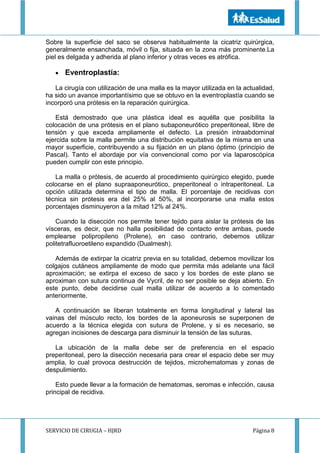 SERVICIO DE CIRUGIA – HJRD Página 8
Sobre la superficie del saco se observa habitualmente la cicatriz quirúrgica,
generalmente ensanchada, móvil o fija, situada en la zona más prominente.La
piel es delgada y adherida al plano inferior y otras veces es atrófica.
 Eventroplastía:
La cirugía con utilización de una malla es la mayor utilizada en la actualidad,
ha sido un avance importantísimo que se obtuvo en la eventroplastía cuando se
incorporó una prótesis en la reparación quirúrgica.
Está demostrado que una plástica ideal es aquélla que posibilita la
colocación de una prótesis en el plano subaponeurótico preperitoneal, libre de
tensión y que exceda ampliamente el defecto. La presión intraabdominal
ejercida sobre la malla permite una distribución equitativa de la misma en una
mayor superficie, contribuyendo a su fijación en un plano óptimo (principio de
Pascal). Tanto el abordaje por vía convencional como por vía laparoscópica
pueden cumplir con este principio.
La malla o prótesis, de acuerdo al procedimiento quirúrgico elegido, puede
colocarse en el plano supraaponeurótico, preperitoneal o intraperitoneal. La
opción utilizada determina el tipo de malla. El porcentaje de recidivas con
técnica sin prótesis era del 25% al 50%, al incorporarse una malla estos
porcentajes disminuyeron a la mitad 12% al 24%.
Cuando la disección nos permite tener tejido para aislar la prótesis de las
vísceras, es decir, que no halla posibilidad de contacto entre ambas, puede
emplearse polipropileno (Prolene), en caso contrario, debemos utilizar
politetrafluoroetileno expandido (Dualmesh).
Además de extirpar la cicatriz previa en su totalidad, debemos movilizar los
colgajos cutáneos ampliamente de modo que permita más adelante una fácil
aproximación; se extirpa el exceso de saco y los bordes de este plano se
aproximan con sutura continua de Vycril, de no ser posible se deja abierto. En
este punto, debe decidirse cual malla utilizar de acuerdo a lo comentado
anteriormente.
A continuación se liberan totalmente en forma longitudinal y lateral las
vainas del músculo recto, los bordes de la aponeurosis se superponen de
acuerdo a la técnica elegida con sutura de Prolene, y si es necesario, se
agregan incisiones de descarga para disminuir la tensión de las suturas.
La ubicación de la malla debe ser de preferencia en el espacio
preperitoneal, pero la disección necesaria para crear el espacio debe ser muy
amplia, lo cual provoca destrucción de tejidos, microhematomas y zonas de
despulimiento.
Esto puede llevar a la formación de hematomas, seromas e infección, causa
principal de recidiva.
 