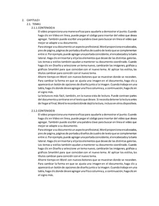2. CAPITULOI
2.1. TEMA1
2.1.1.CONTENIDOA
El vídeo proporcionauna maneraeficazpara ayudarle a demostrar el punto.Cuando
haga clic en Vídeo en línea, puede pegar el código para insertar del vídeo que desea
agregar. También puede escribir una palabra clave para buscar en línea el vídeo que
mejor se adapte a su documento.
Paraotorgar asudocumentounaspectoprofesional,Wordproporcionaencabezados,
piesde página,páginasde portadaydiseñosdecuadrode textoquese complementan
entre sí.Porejemplo,puede agregarunaportadacoincidente,elencabezadoylabarra
lateral.Haga clicenInsertary elijaloselementosque desee de las distintas galerías.
Los temas y estilos también ayudan a mantener su documento coordinado. Cuando
haga clic en Diseño y seleccione un tema nuevo, cambiarán las imágenes, gráficos y
gráficos SmartArt para que coincidan con el nuevo tema. Al aplicar los estilos, los
títulos cambian para coincidir con el nuevo tema.
Ahorre tiempo en Word con nuevos botones que se muestran donde se necesiten.
Para cambiar la forma en que se ajusta una imagen en el documento, haga clic y
apareceráun botónde opcionesde diseñojuntoa la imagen.Cuandotrabaje enuna
tabla,haga clicdonde deseeagregarunafilaocolumnay,a continuación,hagaclicen
el signo más.
La lectura es más fácil, también, en la nueva vista de lectura. Puede contraer partes
del documentoycentrarse enel textoque desee.Si necesitadetenerlalecturaantes
de llegaral final,Wordlerecordarádónde dejólalectura,inclusoenotrosdispositivos.
2.1.2.CONTENIDOB
El vídeo proporcionauna maneraeficazpara ayudarle a demostrar el punto.Cuando
haga clic en Vídeo en línea, puede pegar el código para insertar del vídeo que desea
agregar. También puede escribir una palabra clave para buscar en línea el vídeo que
mejor se adapte a su documento.
Paraotorgar asudocumentounaspectoprofesional,Wordproporcionaencabezados,
piesde página,páginasde portadaydiseñosdecuadrode textoquese complementan
entre sí.Porejemplo,puede agregarunaportadacoincidente,elencabezadoylabarra
lateral.Haga clicenInsertary elijaloselementosque desee de las distintas galerías.
Los temas y estilos también ayudan a mantener su documento coordinado. Cuando
haga clic en Diseño y seleccione un tema nuevo, cambiarán las imágenes, gráficos y
gráficos SmartArt para que coincidan con el nuevo tema. Al aplicar los estilos, los
títulos cambian para coincidir con el nuevo tema.
Ahorre tiempo en Word con nuevos botones que se muestran donde se necesiten.
Para cambiar la forma en que se ajusta una imagen en el documento, haga clic y
apareceráun botónde opcionesde diseñojuntoa la imagen.Cuandotrabaje enuna
tabla,haga clicdonde deseeagregarunafilaocolumnay,a continuación,hagaclicen
el signo más.
 