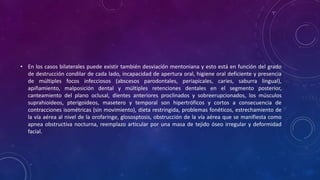 • En los casos bilaterales puede existir también desviación mentoniana y esto está en función del grado
de destrucción condilar de cada lado, incapacidad de apertura oral, higiene oral deficiente y presencia
de múltiples focos infecciosos (abscesos parodontales, periapicales, caries, saburra lingual),
apiñamiento, malposición dental y múltiples retenciones dentales en el segmento posterior,
canteamiento del plano oclusal, dientes anteriores proclinados y sobreerupcionados, los músculos
suprahioideos, pterigoideos, masetero y temporal son hipertróficos y cortos a consecuencia de
contracciones isométricas (sin movimiento), dieta restringida, problemas fonéticos, estrechamiento de
la vía aérea al nivel de la orofaringe, glososptosis, obstrucción de la vía aérea que se manifiesta como
apnea obstructiva nocturna, reemplazo articular por una masa de tejido óseo irregular y deformidad
facial.
 