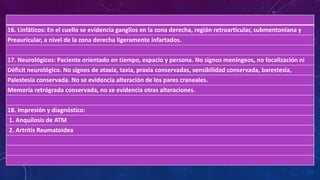 16. Linfáticos: En el cuello se evidencia ganglios en la zona derecha, región retroarticular, submentoniana y
Preauricular, a nivel de la zona derecha ligeramente infartados.
17. Neurológicos: Paciente orientado en tiempo, espacio y persona. No signos meníngeos, no focalización ni
Déficit neurológico. No signos de ataxia, taxia, praxia conservadas, sensibilidad conservada, barestesia,
Palestesia conservada. No se evidencia alteración de los pares craneales.
Memoria retrógrada conservada, no se evidencia otras alteraciones.
18. Impresión y diagnóstico:
1. Anquilosis de ATM
2. Artritis Reumatoidea
 